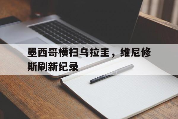 墨西哥横扫乌拉圭，维尼修斯刷新纪录